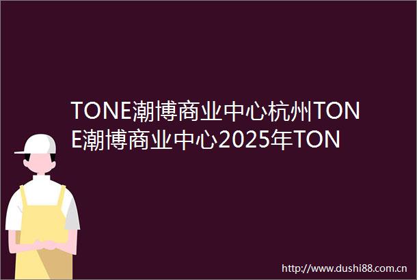 TONE潮博商业中心杭州TONE潮博商业中心2025年TONE潮博商业中心首页网站TONE潮博商业中心楼盘详情价格户型