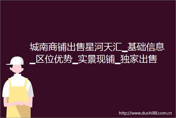 城南商铺星河天汇▁基础信息▁区位优势▁实景现铺▁独家