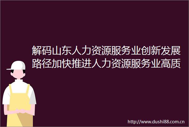 解码山东人力资源服务业创新发展路径加快推进人力资源服务业高质量发展