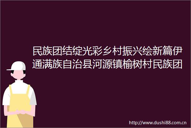 民族团结绽光彩乡村振兴绘新篇伊通满族自治县河源镇榆树村民族团结进步创建记事