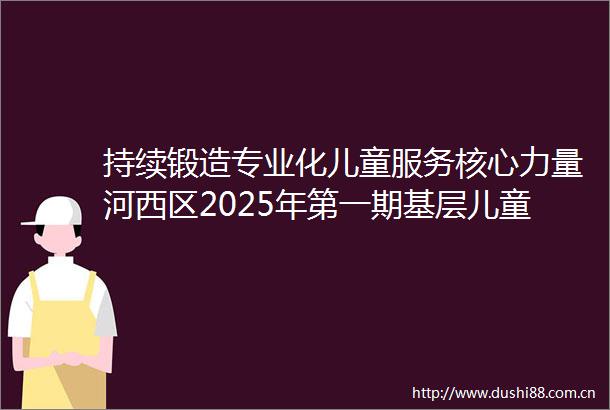 持续锻造专业化儿童服务核心力量河西区2025年第一期基层儿童工作者赋能培训圆满落幕
