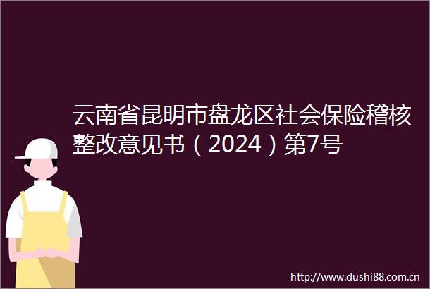 云南省昆明市盘龙区社会保险稽核整改意见书（2024）第7号