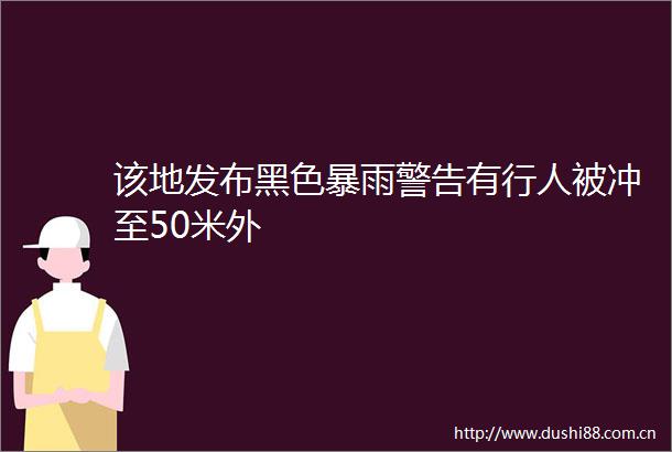 该地发布黑色暴雨警告有行人被冲至50米外