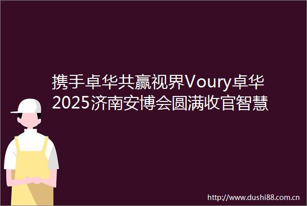 携手卓华共赢视界Voury卓华2025济南安博会圆满收官智慧会议屏与led屏创新技术引行业瞩目