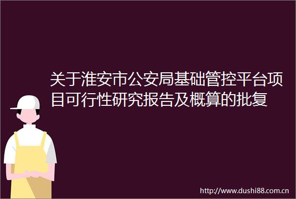 关于淮安市局基础管控平台项目可行性研究报告及概算的批复