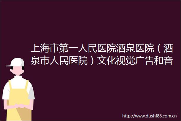 上海市第一医院酒泉医院（酒泉市医院）文化视觉和音视频传媒服务采购项目（二次）废标公告