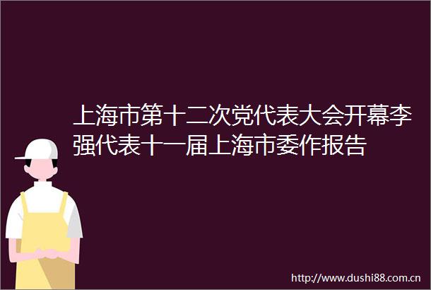 上海市第十二次党代表大会开幕李强代表十一届上海市委作报告