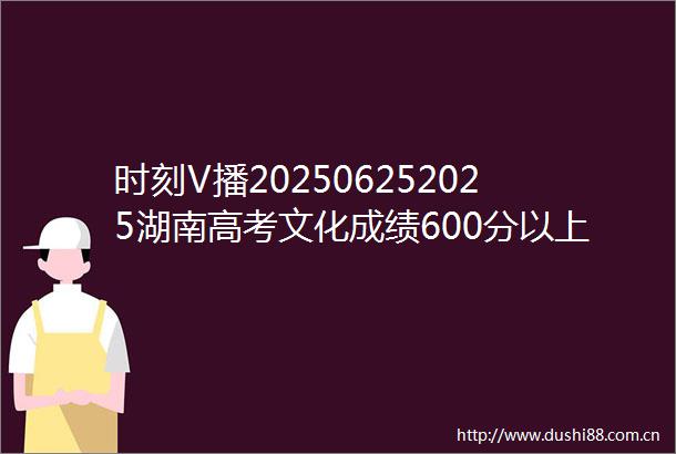 时刻V播202506252025湖南高考文化成绩600分以上考生18229人