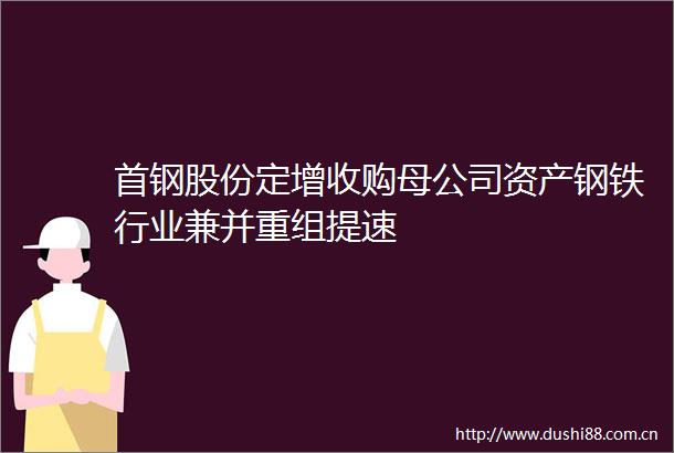 首钢股份定增收购母公司资产钢铁行业兼并重组提速