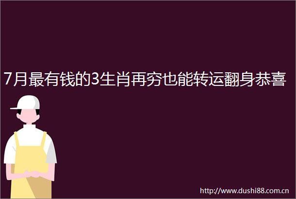 7月最有钱的3生肖再穷也能转运翻身恭喜