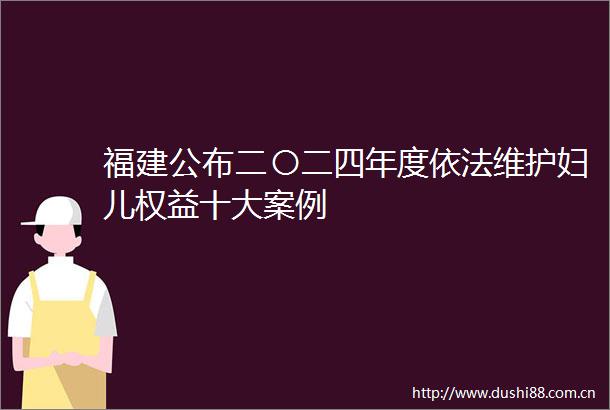福建公布二〇二四年度依法维护妇儿权益十大案例