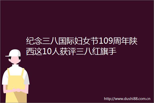 纪念三八国际妇女节109周年陕西这10人获评三八红旗手