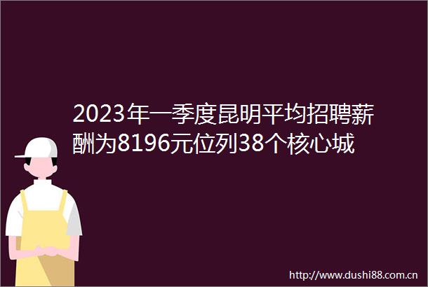 2023年一季度昆明平均招聘薪酬为8196元位列38个核心城市第30位