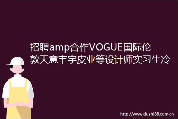 招聘amp合作VOGUE国际伦敦天意丰宇皮业等设计师实习生冷芸助手等职位在招