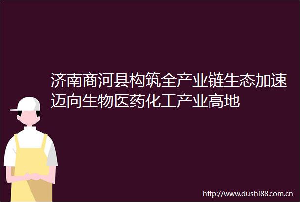 济南商河县构筑全产业链生态加速迈向生物医药化工产业高地