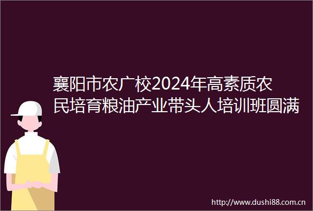 襄阳市农广校2024年高素质农民培育粮油产业带头人培训班圆满收官