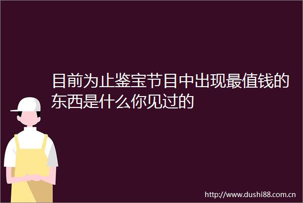 目前为止鉴宝节目中出现最值钱的东西是什么你见过的