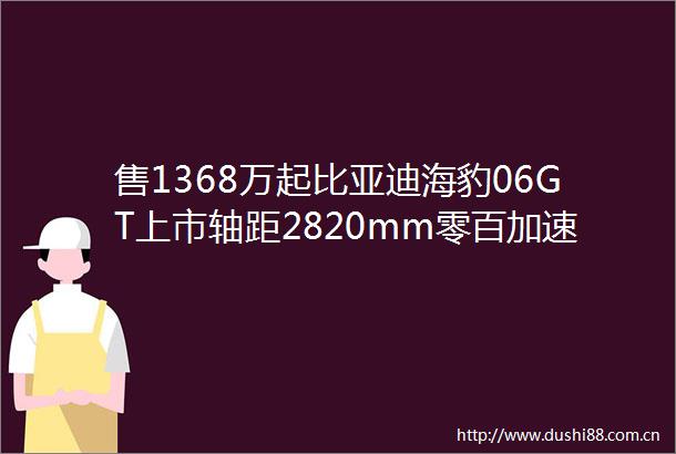 售1368万起比亚迪海豹06GT上市轴距2820mm零百加速49秒
