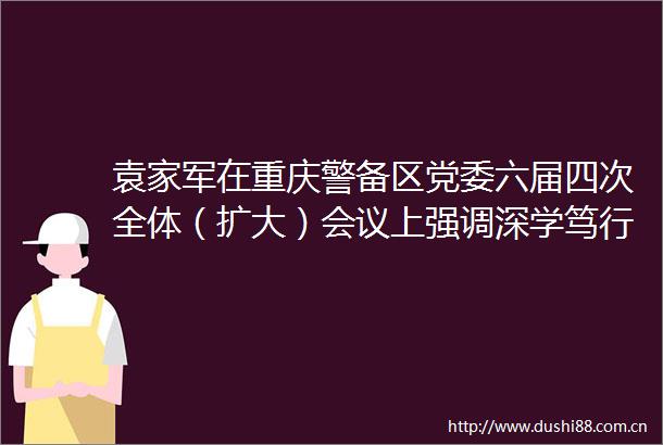 袁家军在重庆警备区党委六届四次全体（扩大）会议上强调深学笃行强军思想打造新时代国防动员标志性成果