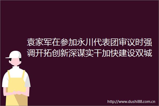 袁家军在参加永川代表团审议时强调开拓创新深谋实干加快建设双城经济圈桥头堡城市
