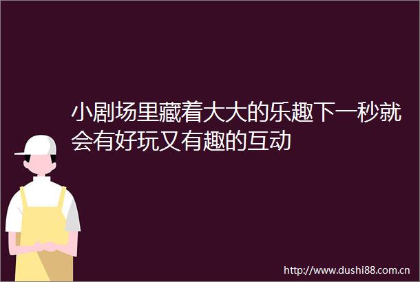 小剧场里藏着大大的乐趣下一秒就会有好玩又有趣的互动