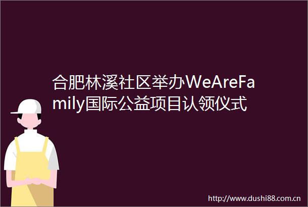 合肥林溪社区举办WeAreFamily国际公益项目认领仪式