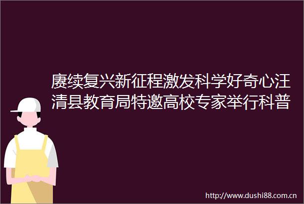赓续复兴新征程激发科学好奇心汪清县教育局特邀高校专家举行科普知识讲座