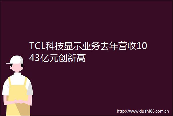 TCL科技显示业务去年营收1043亿元创新高