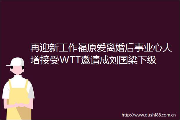 再迎新工作福原爱离婚后事业心大增接受WTT邀请成刘国梁下级