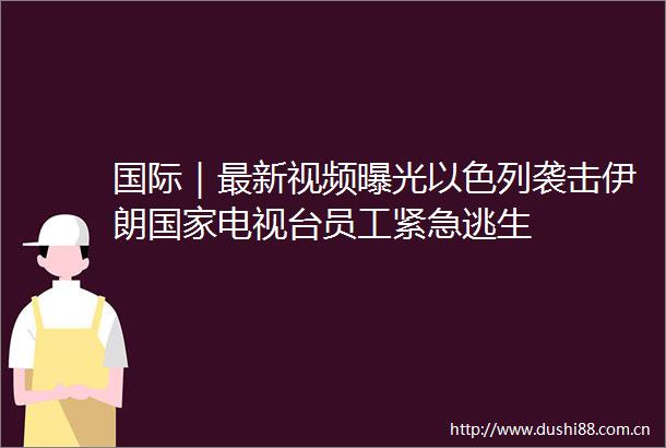 国际｜最新视频以色列袭击伊朗电视台员工紧急逃生