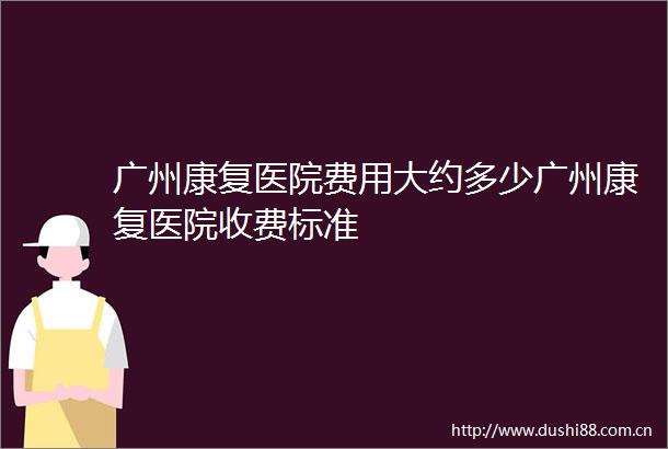 广州康复医院费用大约多少广州康复医院收费标准
