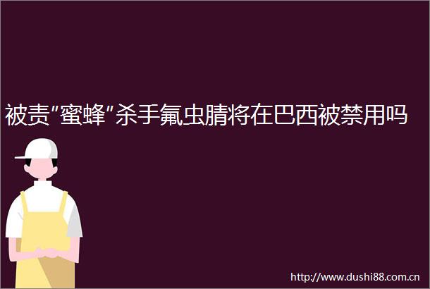 被责″蜜蜂″杀手氟虫腈将在巴西被禁用吗