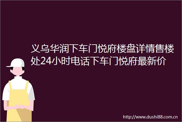 义乌华润下车门悦府楼盘详情售楼处24小时电话下车门悦府最新价格详情