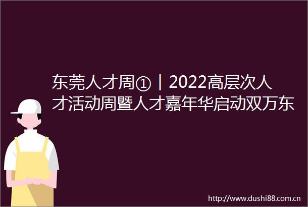 东莞人才周①︱2022高层次人才活动周暨人才嘉年华启动双万东莞诚邀天下英才