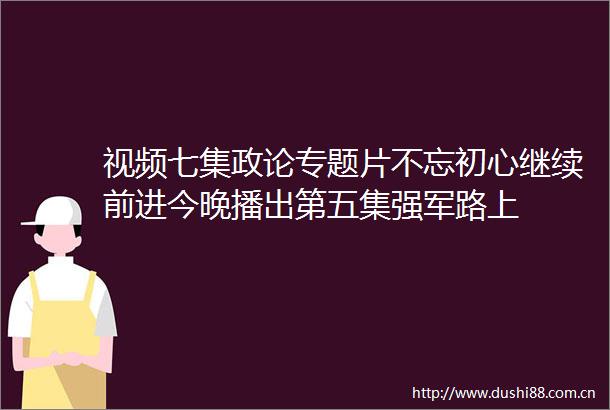 视频七集政论专题片不忘初心继续前进今晚播出第五集强军路上