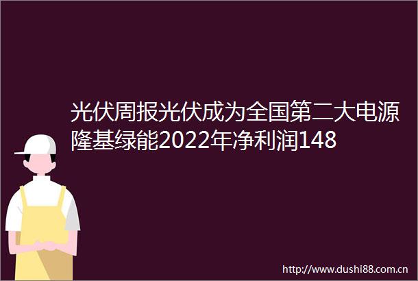 光伏周报光伏成为全国第二大电源隆基绿能2022年净利润148亿元