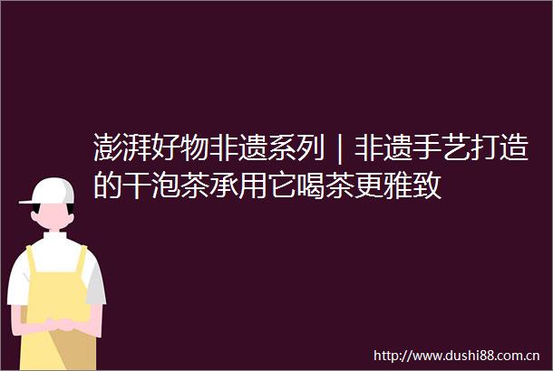 澎湃好物非遗系列｜非遗手艺打造的干泡茶承用它喝茶更雅致