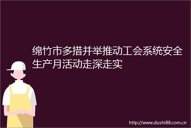 绵竹市多措并举推动工会系统安全生产月活动走深走实