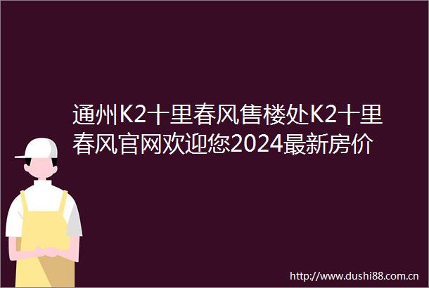 通州K2十里春风售楼处K2十里春风官网欢迎您2024最新房价详情