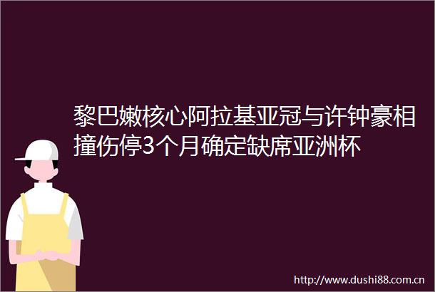 黎巴嫩核心阿拉基亚冠与许钟豪相撞伤停3个月确定缺席亚洲杯