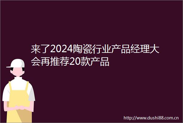 来了2024陶瓷行业产品经理大会再推荐20款产品