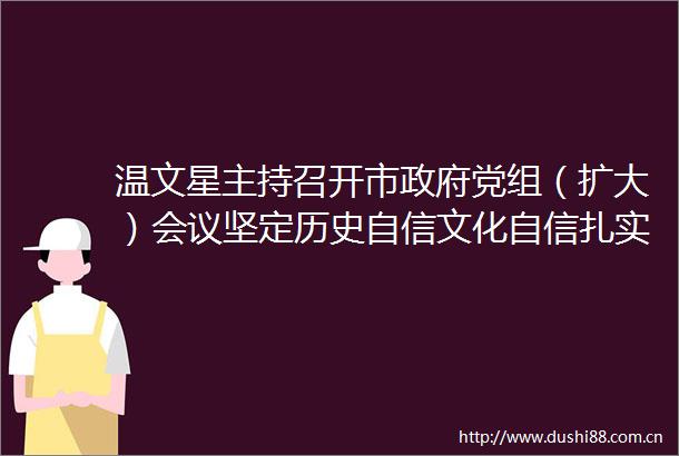 温文星主持召开市党组（扩大）会议坚定历史自信文化自信扎实推动我市文化事业高质量发展