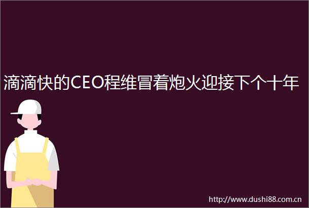 滴滴快的CEO程维冒着炮火迎接下个十年