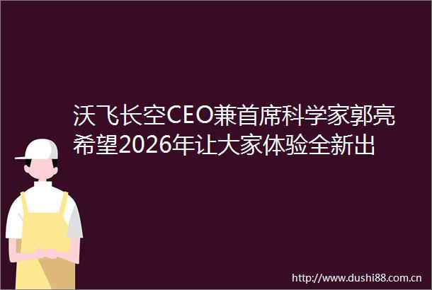 沃飞长空CEO兼首席科学家郭亮希望2026年让大家体验全新出行方式