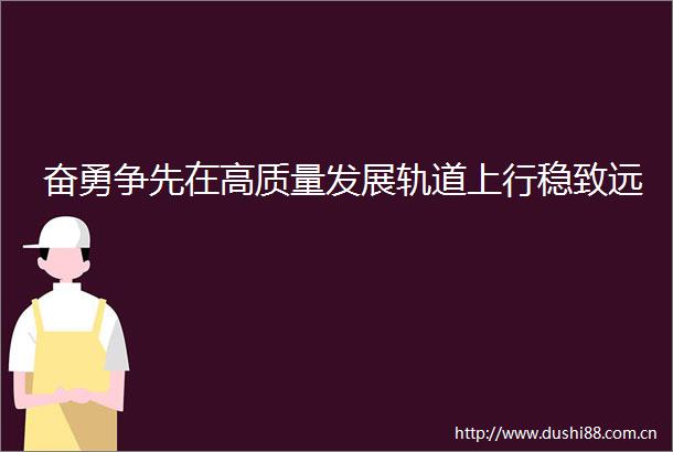 奋勇争先在高质量发展轨道上行稳致远