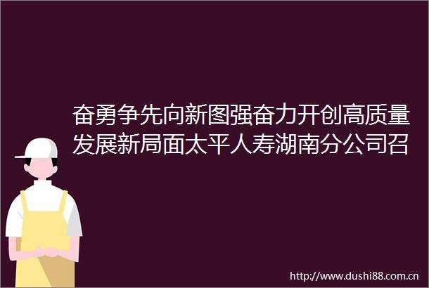 奋勇争先向新图强奋力开创高质量发展新局面太平人寿湖南分公司召开2024年年中工作会议