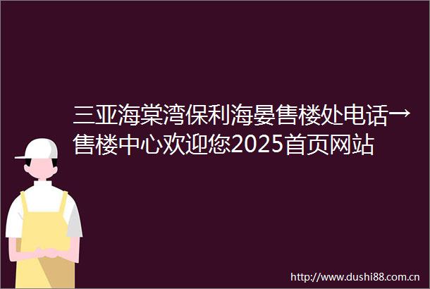 三亚海棠湾保利海晏售楼处电话→售楼中心欢迎您2025首页网站→楼盘百科详情→24小时电话