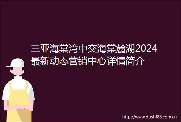 三亚海棠湾中交海棠麓湖2024最新动态营销中心详情简介