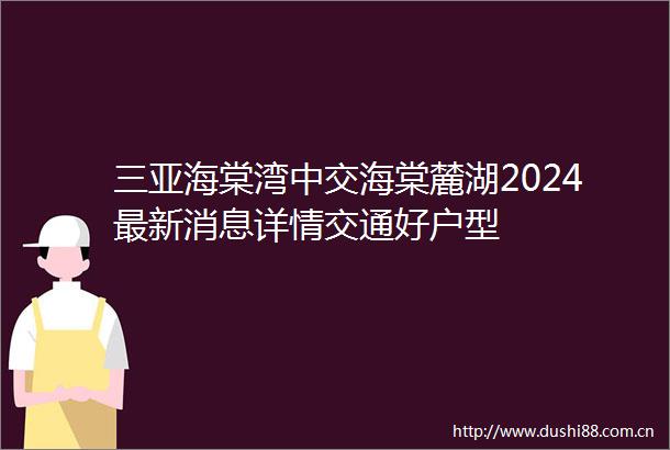 三亚海棠湾中交海棠麓湖2024最新消息详情交通好户型