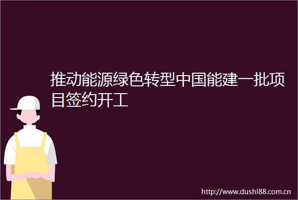推动能源绿色转型能建一批项目签约开工